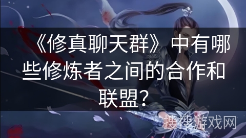 《修真聊天群》中有哪些修炼者之间的合作和联盟？
