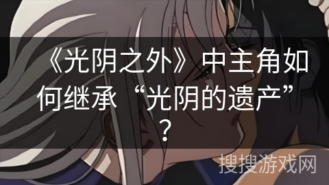 《光阴之外》中主角如何继承“光阴的遗产”？