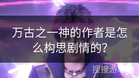 万古之一神的作者是怎么构思剧情的？