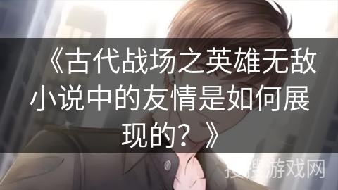 《古代战场之英雄无敌小说中的友情是如何展现的？》
