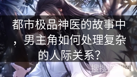 都市极品神医的故事中,男主角如何处理复杂的人际关系? 都市极品神医的故事中,男主角如何处理复杂的人际关系?