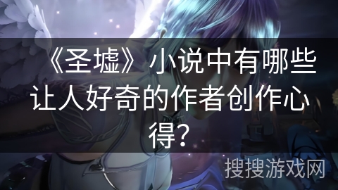 《圣墟》小说中有哪些让人好奇的作者创作心得？