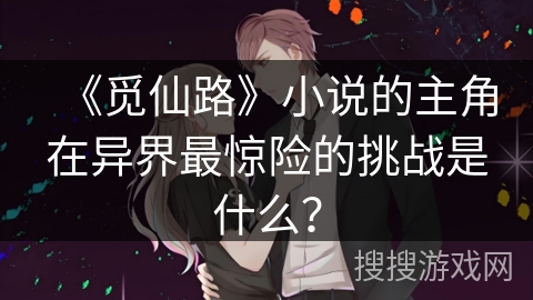 《觅仙路》小说的主角在异界最惊险的挑战是什么？