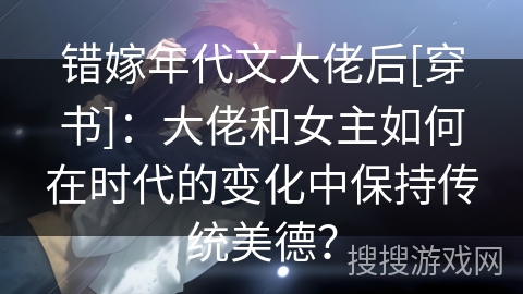 错嫁年代文大佬后[穿书]：大佬和女主如何在时代的变化中保持传统美德？