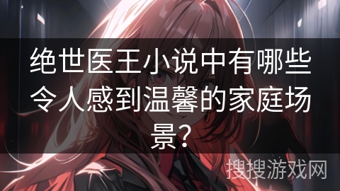 绝世医王小说中有哪些令人感到温馨的家庭场景？