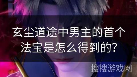 玄尘道途中男主的首个法宝是怎么得到的？