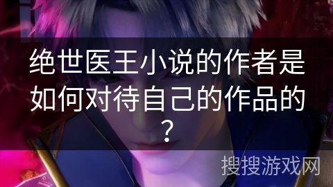 绝世医王小说的作者是如何对待自己的作品的？