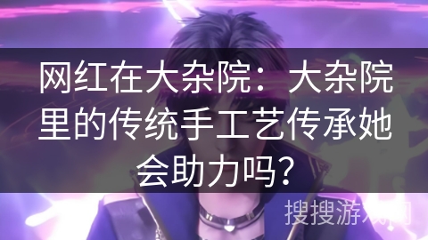 网红在大杂院:大杂院里的传统手工艺传承她会助力吗? 网红在大杂院:大杂院里的传统手工艺传承她会助力吗?