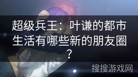 超级兵王：叶谦的都市生活有哪些新的朋友圈？