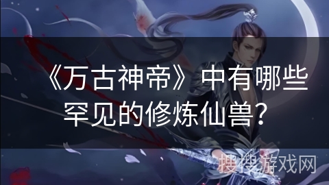 《万古神帝》中有哪些罕见的修炼仙兽？