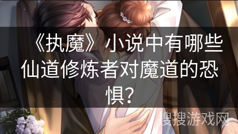 《执魔》小说中有哪些仙道修炼者对魔道的恐惧？