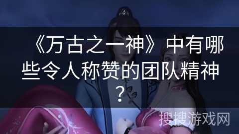 《万古之一神》中有哪些令人称赞的团队精神？
