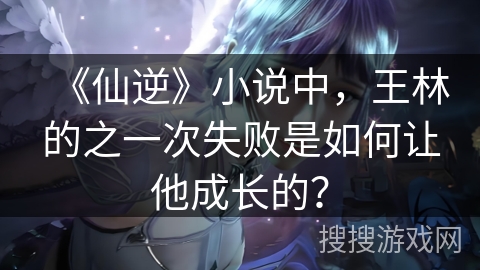 《仙逆》小说中，王林的之一次失败是如何让他成长的？