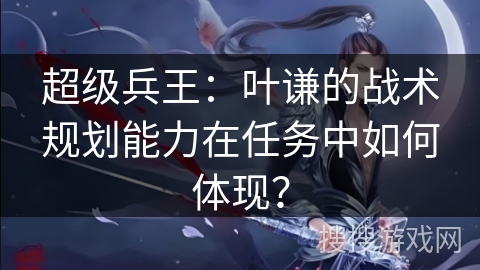 超级兵王：叶谦的战术规划能力在任务中如何体现？