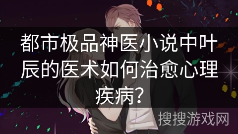 都市极品神医小说中叶辰的医术如何治愈心理疾病？