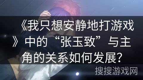 《我只想安静地打游戏》中的“张玉致”与主角的关系如何发展？
