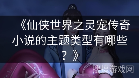 《仙侠世界之灵宠传奇小说的主题类型有哪些？》