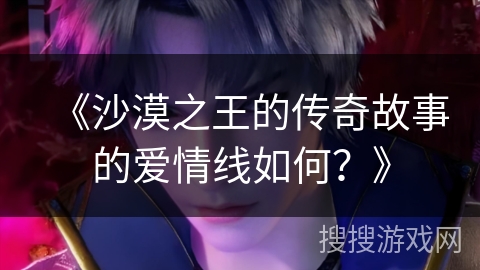 《沙漠之王的传奇故事的爱情线如何？》