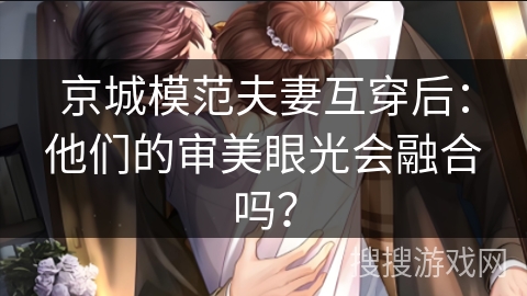 京城模范夫妻互穿后：他们的审美眼光会融合吗？