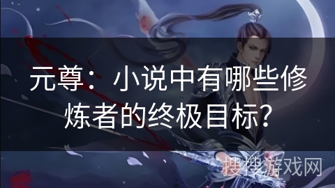 元尊：小说中有哪些修炼者的终极目标？