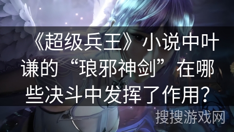 《超级兵王》小说中叶谦的“琅邪神剑”在哪些决斗中发挥了作用？