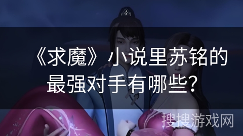 《求魔》小说里苏铭的最强对手有哪些？