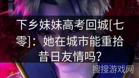 下乡妹妹高考回城[七零]：她在城市能重拾昔日友情吗？