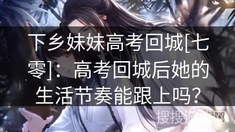 下乡妹妹高考回城[七零]：高考回城后她的生活节奏能跟上吗？