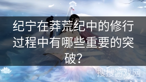 纪宁在莽荒纪中的修行过程中有哪些重要的突破？