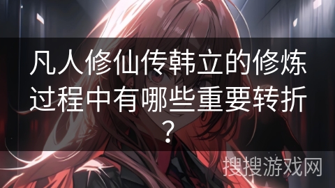 凡人修仙传韩立的修炼过程中有哪些重要转折？