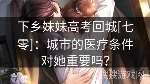 下乡妹妹高考回城[七零]：城市的医疗条件对她重要吗？