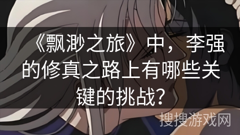 《飘渺之旅》中，李强的修真之路上有哪些关键的挑战？