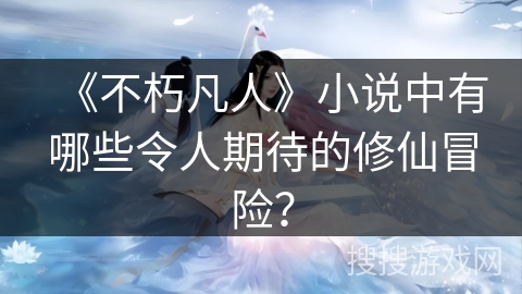 《不朽凡人》小说中有哪些令人期待的修仙冒险？