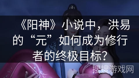《阳神》小说中，洪易的“元”如何成为修行者的终极目标？