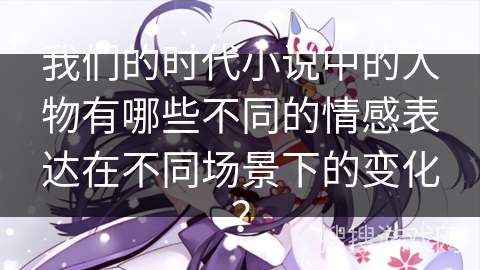 我们的时代小说中的人物有哪些不同的情感表达在不同场景下的变化？
