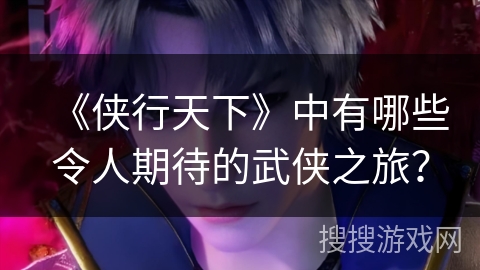 《侠行天下》中有哪些令人期待的武侠之旅？