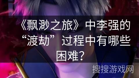 《飘渺之旅》中李强的“渡劫”过程中有哪些困难？
