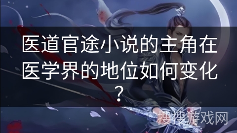 医道官途小说的主角在医学界的地位如何变化？
