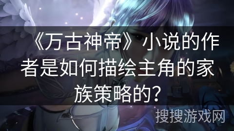 《万古神帝》小说的作者是如何描绘主角的家族策略的？