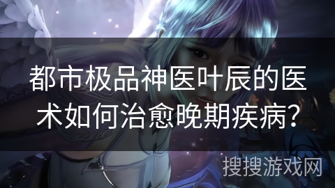 都市极品神医叶辰的医术如何治愈晚期疾病？