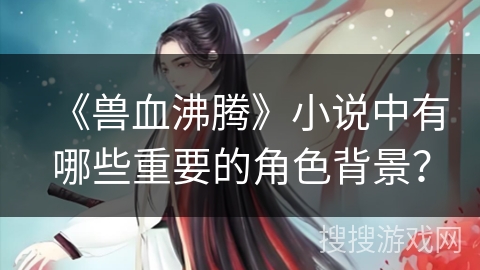 《兽血沸腾》小说中有哪些重要的角色背景？