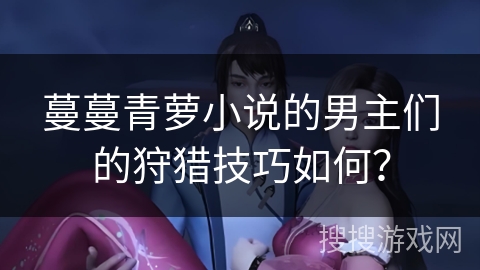 蔓蔓青萝小说的男主们的狩猎技巧如何? 蔓蔓青萝小说的男主们的狩猎技巧如何?