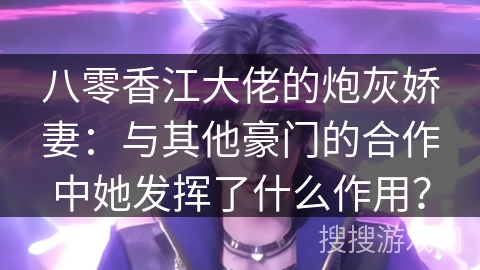 八零香江大佬的炮灰娇妻：与其他豪门的合作中她发挥了什么作用？