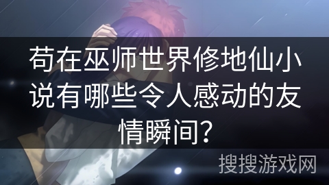 苟在巫师世界修地仙小说有哪些令人感动的友情瞬间？
