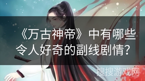 《万古神帝》中有哪些令人好奇的副线剧情？
