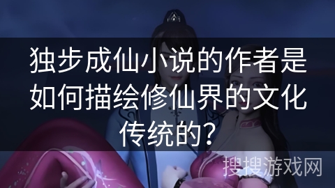 独步成仙小说的作者是如何描绘修仙界的文化传统的? 独步成仙小说的作者是如何描绘修仙界的文化传统的?