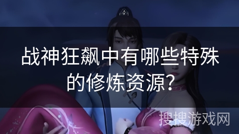 战神狂飙中有哪些特殊的修炼资源? 战神狂飙中有哪些特殊的修炼资源?