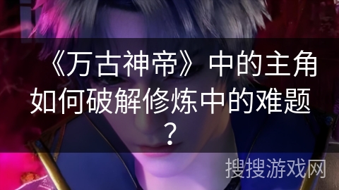 《万古神帝》中的主角如何破解修炼中的难题? 《万古神帝》中的主角如何破解修炼中的难题?