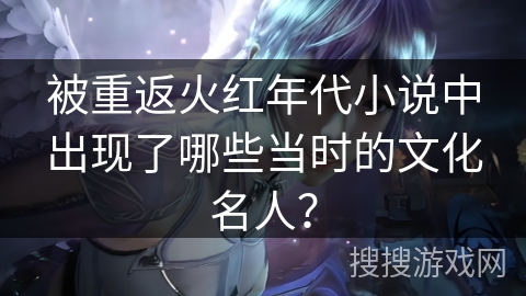被重返火红年代小说中出现了哪些当时的文化名人？
