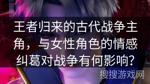 王者归来的古代战争主角，与女性角色的情感纠葛对战争有何影响？